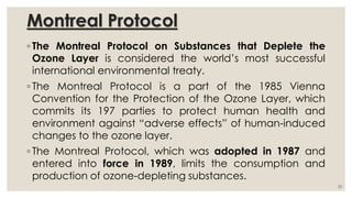 Montreal Protocol
◦ The Montreal Protocol on Substances that Deplete the
Ozone Layer is considered the world’s most successful
international environmental treaty.
◦ The Montreal Protocol is a part of the 1985 Vienna
Convention for the Protection of the Ozone Layer, which
commits its 197 parties to protect human health and
environment against “adverse effects” of human-induced
changes to the ozone layer.
◦ The Montreal Protocol, which was adopted in 1987 and
entered into force in 1989, limits the consumption and
production of ozone-depleting substances.
20
 