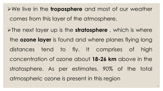 We live in the troposphere and most of our weather
comes from this layer of the atmosphere.
The next layer up is the stratosphere , which is where
the ozone layer is found and where planes flying long
distances tend to fly. It comprises of high
concentration of ozone about 18-26 km above in the
stratosphere. As per estimates, 90% of the total
atmospheric ozone is present in this region
3
 