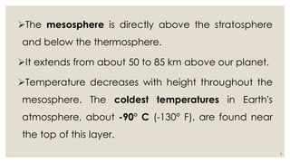 The mesosphere is directly above the stratosphere
and below the thermosphere.
It extends from about 50 to 85 km above our planet.
Temperature decreases with height throughout the
mesosphere. The coldest temperatures in Earth's
atmosphere, about -90° C (-130° F), are found near
the top of this layer.
4
 