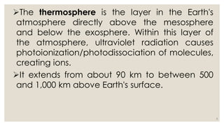 The thermosphere is the layer in the Earth's
atmosphere directly above the mesosphere
and below the exosphere. Within this layer of
the atmosphere, ultraviolet radiation causes
photoionization/photodissociation of molecules,
creating ions.
It extends from about 90 km to between 500
and 1,000 km above Earth's surface.
5
 