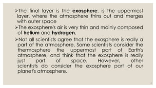 The final layer is the exosphere. is the uppermost
layer, where the atmosphere thins out and merges
with outer space
The exosphere's air is very thin and mainly composed
of helium and hydrogen.
Not all scientists agree that the exosphere is really a
part of the atmosphere. Some scientists consider the
thermosphere the uppermost part of Earth's
atmosphere, and think that the exosphere is really
just part of space. However, other
scientists do consider the exosphere part of our
planet's atmosphere.
6
 