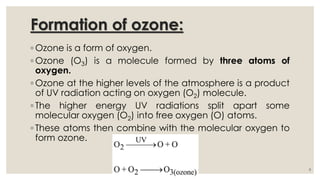 Formation of ozone:
◦ Ozone is a form of oxygen.
◦ Ozone (O3) is a molecule formed by three atoms of
oxygen.
◦ Ozone at the higher levels of the atmosphere is a product
of UV radiation acting on oxygen (O2) molecule.
◦ The higher energy UV radiations split apart some
molecular oxygen (O2) into free oxygen (O) atoms.
◦ These atoms then combine with the molecular oxygen to
form ozone.
8
 