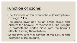 Function of ozone:
◦The thickness of this ozonosphere (Stratosphere)
averages 5 km.
◦The ozone layer acts as an ozone shield and
absorbs the harmful UV-radiations of the sunlight
so protects the earth's biota from the harmful
effects of strong UV-radiations.
◦So this layer is very important for the survival and
existence of life on earth.
9
 
