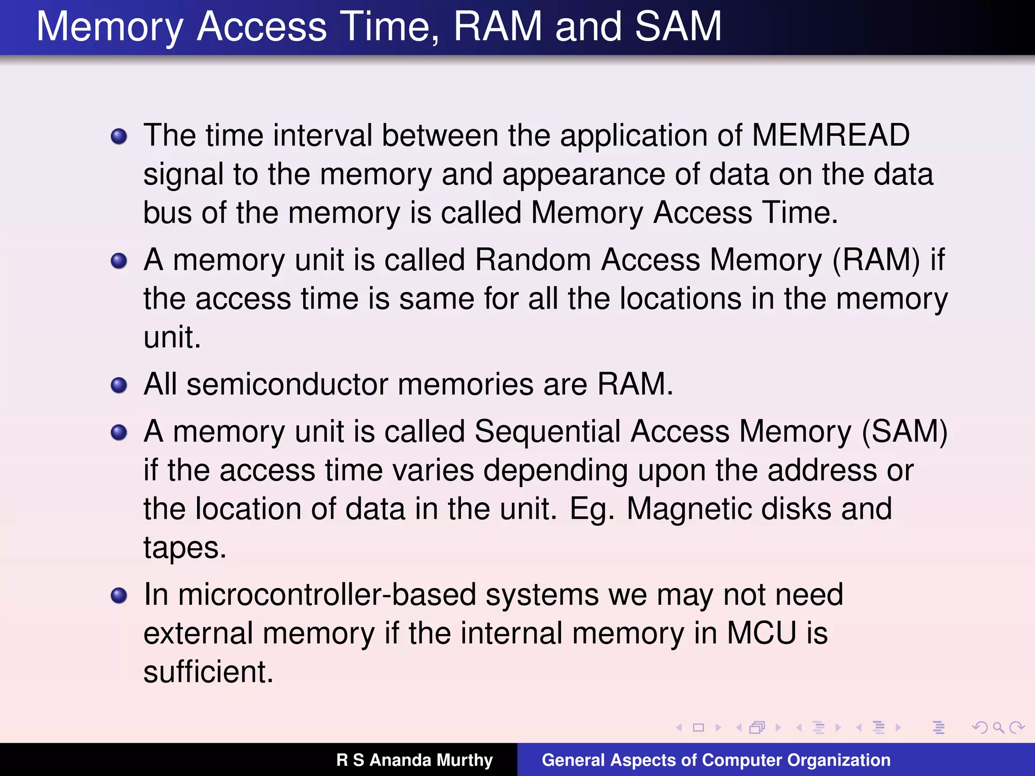 Memory Access Time, RAM and SAM
The time interval between the application of MEMREAD
signal to the memory and appearance of data on the data
bus of the memory is called Memory Access Time.
A memory unit is called Random Access Memory (RAM) if
the access time is same for all the locations in the memory
unit.
All semiconductor memories are RAM.
A memory unit is called Sequential Access Memory (SAM)
if the access time varies depending upon the address or
the location of data in the unit. Eg. Magnetic disks and
tapes.
In microcontroller-based systems we may not need
external memory if the internal memory in MCU is
sufﬁcient.
R S Ananda Murthy General Aspects of Computer Organization
 