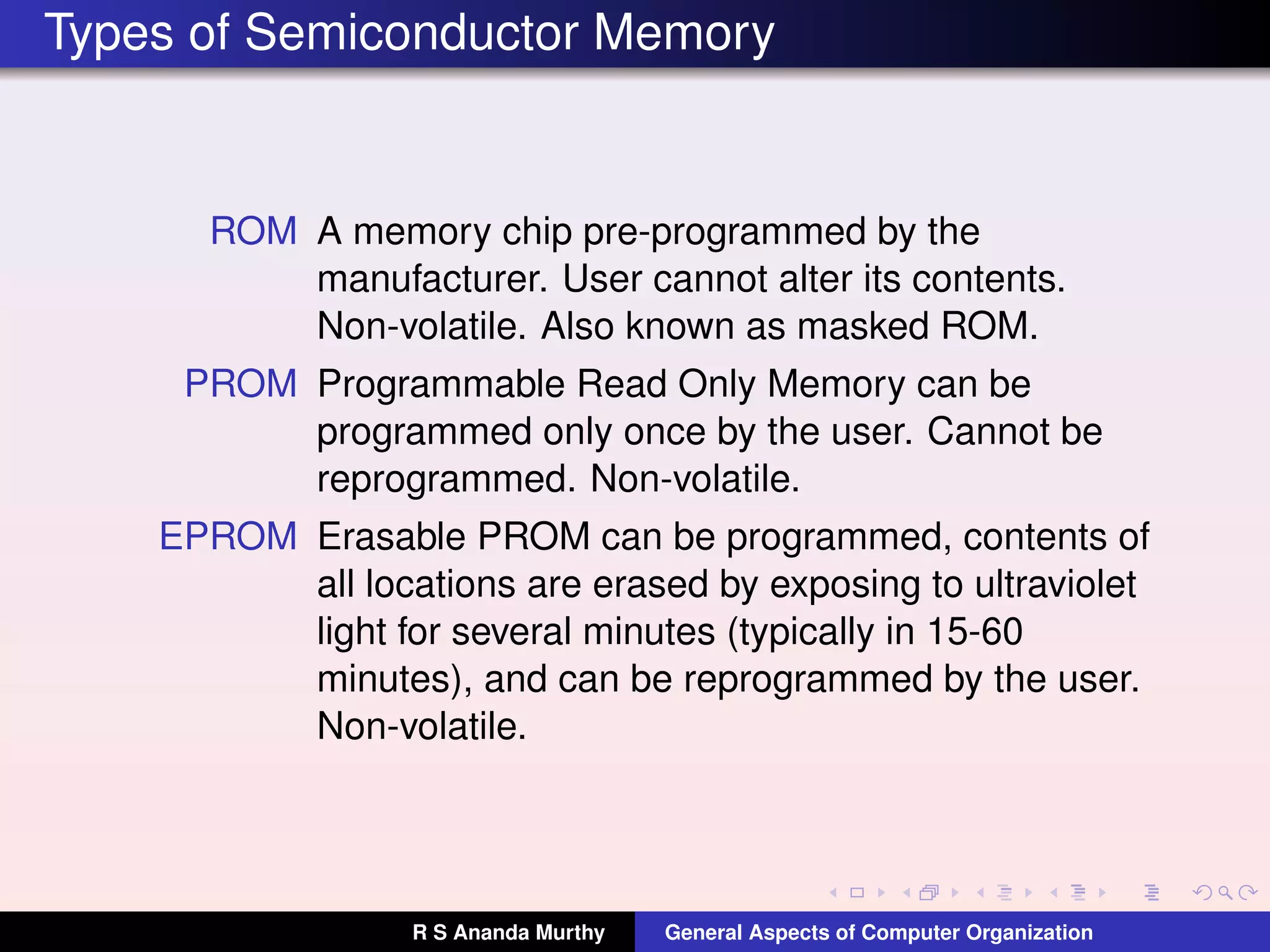 Types of Semiconductor Memory
ROM A memory chip pre-programmed by the
manufacturer. User cannot alter its contents.
Non-volatile. Also known as masked ROM.
PROM Programmable Read Only Memory can be
programmed only once by the user. Cannot be
reprogrammed. Non-volatile.
EPROM Erasable PROM can be programmed, contents of
all locations are erased by exposing to ultraviolet
light for several minutes (typically in 15-60
minutes), and can be reprogrammed by the user.
Non-volatile.
R S Ananda Murthy General Aspects of Computer Organization
 