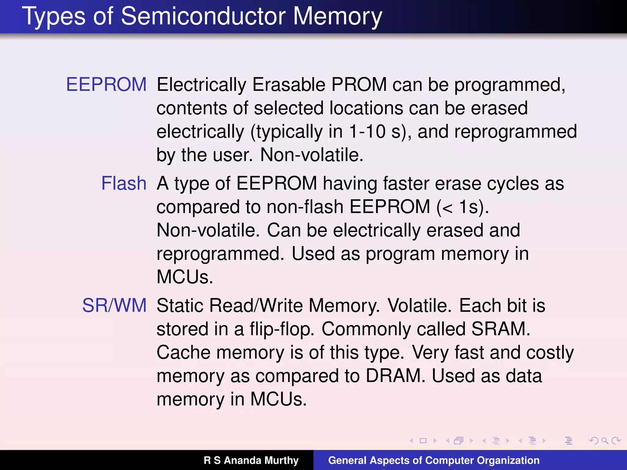 Types of Semiconductor Memory
EEPROM Electrically Erasable PROM can be programmed,
contents of selected locations can be erased
electrically (typically in 1-10 s), and reprogrammed
by the user. Non-volatile.
Flash A type of EEPROM having faster erase cycles as
compared to non-ﬂash EEPROM (< 1s).
Non-volatile. Can be electrically erased and
reprogrammed. Used as program memory in
MCUs.
SR/WM Static Read/Write Memory. Volatile. Each bit is
stored in a ﬂip-ﬂop. Commonly called SRAM.
Cache memory is of this type. Very fast and costly
memory as compared to DRAM. Used as data
memory in MCUs.
R S Ananda Murthy General Aspects of Computer Organization
 
