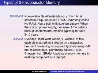 Types of Semiconductor Memory
NV-R/WM Non-volatile Read/Write Memory. Each bit is
stored in a ﬂip-ﬂop as in SRAM. Commonly called
NV-RAM. Has a built-in lithium-ion battery. When
there is no power supply, because of the battery
backup, contents are retained typically for upto
5-10 years.
DR/WM Dynamic Read/Write Memory. Volatile. In this
each bit is stored as a charge on a capacitor.
Frequent refreshing is required, typically every 6-8
ms, to retain data. Commonly called DRAM.
Cheaper than SRAM. Used as primary memory in
desktop computers and laptops.
R S Ananda Murthy General Aspects of Computer Organization
 