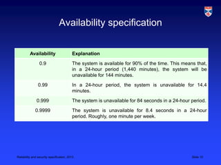 Availability specification


          Availability                    Explanation

                 0.9                      The system is available for 90% of the time. This means that,
                                          in a 24-hour period (1,440 minutes), the system will be
                                          unavailable for 144 minutes.

                0.99                      In a 24-hour period, the system is unavailable for 14.4
                                          minutes.

               0.999                      The system is unavailable for 84 seconds in a 24-hour period.

              0.9999                      The system is unavailable for 8.4 seconds in a 24-hour
                                          period. Roughly, one minute per week.




Reliability and security specification, 2013                                                    Slide 10
 