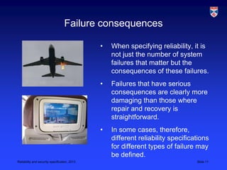 Failure consequences

                                               •   When specifying reliability, it is
                                                   not just the number of system
                                                   failures that matter but the
                                                   consequences of these failures.
                                               •   Failures that have serious
                                                   consequences are clearly more
                                                   damaging than those where
                                                   repair and recovery is
                                                   straightforward.
                                               •   In some cases, therefore,
                                                   different reliability specifications
                                                   for different types of failure may
                                                   be defined.
Reliability and security specification, 2013                                      Slide 11
 