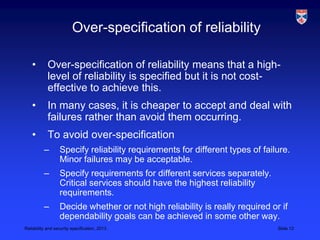 Over-specification of reliability

    •       Over-specification of reliability means that a high-
            level of reliability is specified but it is not cost-
            effective to achieve this.
    •       In many cases, it is cheaper to accept and deal with
            failures rather than avoid them occurring.
    •       To avoid over-specification
          –       Specify reliability requirements for different types of failure.
                  Minor failures may be acceptable.
          –       Specify requirements for different services separately.
                  Critical services should have the highest reliability
                  requirements.
          –       Decide whether or not high reliability is really required or if
                  dependability goals can be achieved in some other way.
Reliability and security specification, 2013                                  Slide 12
 