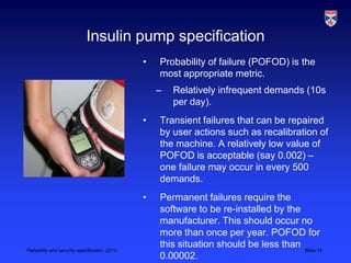 Insulin pump specification
                                               •   Probability of failure (POFOD) is the
                                                   most appropriate metric.
                                                   –   Relatively infrequent demands (10s
                                                       per day).
                                               •   Transient failures that can be repaired
                                                   by user actions such as recalibration of
                                                   the machine. A relatively low value of
                                                   POFOD is acceptable (say 0.002) –
                                                   one failure may occur in every 500
                                                   demands.
                                               •   Permanent failures require the
                                                   software to be re-installed by the
                                                   manufacturer. This should occur no
                                                   more than once per year. POFOD for
Reliability and security specification, 2013
                                                   this situation should be less than Slide 14
                                                   0.00002.
 