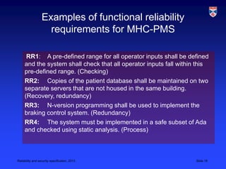 Examples of functional reliability
                    requirements for MHC-PMS

      RR1: A pre-defined range for all operator inputs shall be defined
     and the system shall check that all operator inputs fall within this
     pre-defined range. (Checking)
     RR2: Copies of the patient database shall be maintained on two
     separate servers that are not housed in the same building.
     (Recovery, redundancy)
     RR3: N-version programming shall be used to implement the
     braking control system. (Redundancy)
     RR4: The system must be implemented in a safe subset of Ada
     and checked using static analysis. (Process)



Reliability and security specification, 2013                        Slide 16
 
