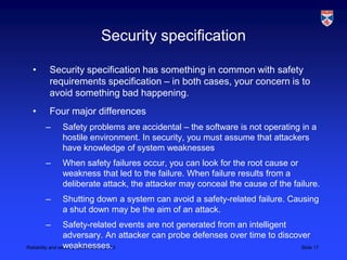 Security specification

 •    Security specification has something in common with safety
      requirements specification – in both cases, your concern is to
      avoid something bad happening.
 •    Four major differences
     –    Safety problems are accidental – the software is not operating in a
          hostile environment. In security, you must assume that attackers
          have knowledge of system weaknesses
     –    When safety failures occur, you can look for the root cause or
          weakness that led to the failure. When failure results from a
          deliberate attack, the attacker may conceal the cause of the failure.
     –    Shutting down a system can avoid a safety-related failure. Causing
          a shut down may be the aim of an attack.
     –            Safety-related events are not generated from an intelligent
                  adversary. An attacker can probe defenses over time to discover
                  weaknesses.
Reliability and security specification, 2013                                   Slide 17
 