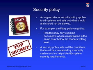 Security policy
                                                •   An organizational security policy applies
                                                    to all systems and sets out what should
                                                    and should not be allowed.
                                                •   For example, a military policy might be:
                                                    –   Readers may only examine
                                                        documents whose classification is the
                                                        same as or below the readers vetting
                                                        level.
                                                •   A security policy sets out the conditions
                                                    that must be maintained by a security
                                                    system and so helps identify system
                                                    security requirements.


Reliability and security specification, 2013                                            Slide 18
 