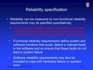 Reliability specification

• Reliability can be measured so non-functional reliability
  requirements may be specified quantitatively.
     • Non-functional reliability requirements define the number
       of failures that are acceptable during normal use of the
       system or the time in which the system must be available.

 •     Functional reliability requirements define system and
       software functions that avoid, detect or tolerate faults
       in the software and so ensure that these faults do not
       lead to system failure.
 •          Software reliability requirements may also be
            included to cope with hardware failure or operator
            error.
Reliability and security specification, 2013                 Slide 2
 