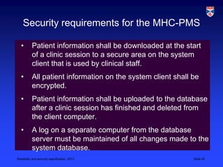 Security requirements for the MHC-PMS

   •       Patient information shall be downloaded at the start
           of a clinic session to a secure area on the system
           client that is used by clinical staff.
   •       All patient information on the system client shall be
           encrypted.
   •       Patient information shall be uploaded to the database
           after a clinic session has finished and deleted from
           the client computer.
   •       A log on a separate computer from the database
           server must be maintained of all changes made to the
           system database.
Reliability and security specification, 2013                  Slide 24
 
