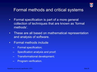 Formal methods and critical systems

   •       Formal specification is part of a more general
           collection of techniques that are known as ‘formal
           methods’.
   •       These are all based on mathematical representation
           and analysis of software.
   •       Formal methods include
         –       Formal specification;
         –       Specification analysis and proof;
         –       Transformational development;
         –       Program verification.

Reliability and security specification, 2013                Slide 26
 