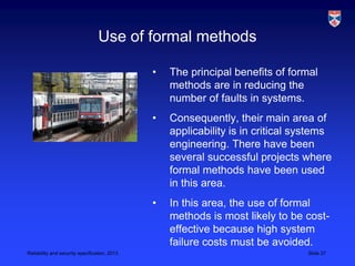 Use of formal methods

                                               •   The principal benefits of formal
                                                   methods are in reducing the
                                                   number of faults in systems.
                                               •   Consequently, their main area of
                                                   applicability is in critical systems
                                                   engineering. There have been
                                                   several successful projects where
                                                   formal methods have been used
                                                   in this area.
                                               •   In this area, the use of formal
                                                   methods is most likely to be cost-
                                                   effective because high system
                                                   failure costs must be avoided.
Reliability and security specification, 2013                                     Slide 27
 