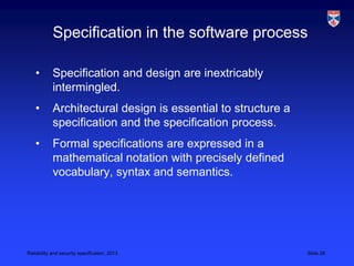 Specification in the software process

    •       Specification and design are inextricably
            intermingled.
    •       Architectural design is essential to structure a
            specification and the specification process.
    •       Formal specifications are expressed in a
            mathematical notation with precisely defined
            vocabulary, syntax and semantics.




Reliability and security specification, 2013                   Slide 28
 