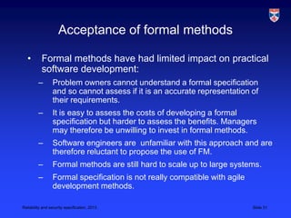 Acceptance of formal methods

   •       Formal methods have had limited impact on practical
           software development:
         –       Problem owners cannot understand a formal specification
                 and so cannot assess if it is an accurate representation of
                 their requirements.
         –       It is easy to assess the costs of developing a formal
                 specification but harder to assess the benefits. Managers
                 may therefore be unwilling to invest in formal methods.
         –       Software engineers are unfamiliar with this approach and are
                 therefore reluctant to propose the use of FM.
         –       Formal methods are still hard to scale up to large systems.
         –       Formal specification is not really compatible with agile
                 development methods.

Reliability and security specification, 2013                                Slide 31
 