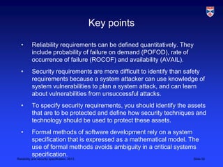 Key points

   •       Reliability requirements can be defined quantitatively. They
           include probability of failure on demand (POFOD), rate of
           occurrence of failure (ROCOF) and availability (AVAIL).
   •       Security requirements are more difficult to identify than safety
           requirements because a system attacker can use knowledge of
           system vulnerabilities to plan a system attack, and can learn
           about vulnerabilities from unsuccessful attacks.
   •       To specify security requirements, you should identify the assets
           that are to be protected and define how security techniques and
           technology should be used to protect these assets.
   •       Formal methods of software development rely on a system
           specification that is expressed as a mathematical model. The
           use of formal methods avoids ambiguity in a critical systems
           specification.
Reliability and security specification, 2013                              Slide 32
 