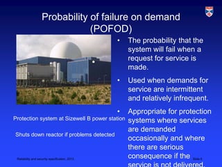 Probability of failure on demand
                                (POFOD)
                                                •   The probability that the
                                                    system will fail when a
                                                    request for service is
                                                    made.
                                                •   Used when demands for
                                                    service are intermittent
                                                    and relatively infrequent.
                                                •   Appropriate for protection
Protection system at Sizewell B power station       systems where services
                                                    are demanded
Shuts down reactor if problems detected
                                                    occasionally and where
                                                    there are serious
 Reliability and security specification, 2013
                                                    consequence if the Slide 6
 