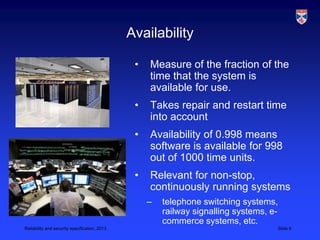 Availability

                                                •   Measure of the fraction of the
                                                    time that the system is
                                                    available for use.
                                                •   Takes repair and restart time
                                                    into account
                                                •   Availability of 0.998 means
                                                    software is available for 998
                                                    out of 1000 time units.
                                                •   Relevant for non-stop,
                                                    continuously running systems
                                                    –   telephone switching systems,
                                                        railway signalling systems, e-
                                                        commerce systems, etc.
Reliability and security specification, 2013                                         Slide 9
 