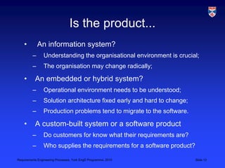 Requirements Engineering Processes, York EngD Programme, 2010 Slide 12
Is the product...
• An information system?
– Understanding the organisational environment is crucial;
– The organisation may change radically;
• An embedded or hybrid system?
– Operational environment needs to be understood;
– Solution architecture fixed early and hard to change;
– Production problems tend to migrate to the software.
• A custom-built system or a software product
– Do customers for know what their requirements are?
– Who supplies the requirements for a software product?
 