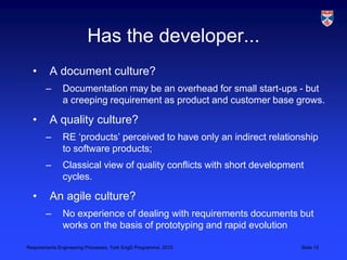 Requirements Engineering Processes, York EngD Programme, 2010 Slide 15
Has the developer...
• A document culture?
– Documentation may be an overhead for small start-ups - but
a creeping requirement as product and customer base grows.
• A quality culture?
– RE ‘products’ perceived to have only an indirect relationship
to software products;
– Classical view of quality conflicts with short development
cycles.
• An agile culture?
– No experience of dealing with requirements documents but
works on the basis of prototyping and rapid evolution
 