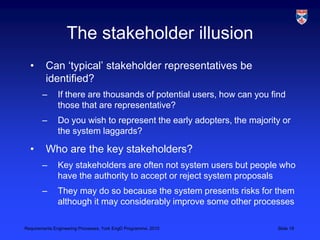 Requirements Engineering Processes, York EngD Programme, 2010 Slide 19
The stakeholder illusion
• Can ‘typical’ stakeholder representatives be
identified?
– If there are thousands of potential users, how can you find
those that are representative?
– Do you wish to represent the early adopters, the majority or
the system laggards?
• Who are the key stakeholders?
– Key stakeholders are often not system users but people who
have the authority to accept or reject system proposals
– They may do so because the system presents risks for them
although it may considerably improve some other processes
 