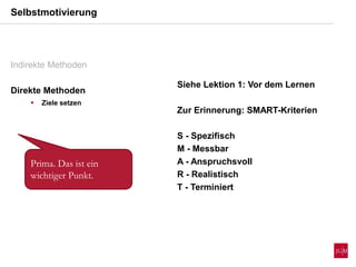 Indirekte Methoden
Direkte Methoden
 Ziele setzen
Selbstmotivierung
Siehe Lektion 1: Vor dem Lernen
Zur Erinnerung: SMART-Kriterien
S - Spezifisch
M - Messbar
A - Anspruchsvoll
R - Realistisch
T - Terminiert
Prima. Das ist ein
wichtiger Punkt.
 