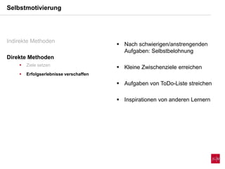 Selbstmotivierung
Indirekte Methoden
Direkte Methoden
 Ziele setzen
 Erfolgserlebnisse verschaffen
 Nach schwierigen/anstrengenden
Aufgaben: Selbstbelohnung
 Kleine Zwischenziele erreichen
 Aufgaben von ToDo-Liste streichen
 Inspirationen von anderen Lernern
 