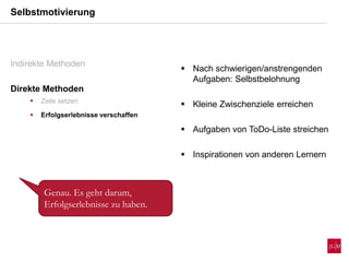 Selbstmotivierung
Indirekte Methoden
Direkte Methoden
 Ziele setzen
 Erfolgserlebnisse verschaffen
 Nach schwierigen/anstrengenden
Aufgaben: Selbstbelohnung
 Kleine Zwischenziele erreichen
 Aufgaben von ToDo-Liste streichen
 Inspirationen von anderen Lernern
Genau. Es geht darum,
Erfolgserlebnisse zu haben.
 