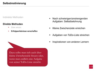 Selbstmotivierung
Indirekte Methoden
Direkte Methoden
 Ziele setzen
 Erfolgserlebnisse verschaffen
 Nach schwierigen/anstrengenden
Aufgaben: Selbstbelohnung
 Kleine Zwischenziele erreichen
 Aufgaben von ToDo-Liste streichen
 Inspirationen von anderen Lernern
Dazu sollte man sich auch über
kleine Zwischenziele freuen oder,
wenn man endlich eine Aufgabe
von seiner ToDo-Liste streicht.
 