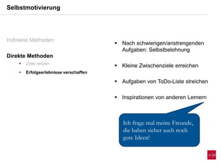Selbstmotivierung
Indirekte Methoden
Direkte Methoden
 Ziele setzen
 Erfolgserlebnisse verschaffen
 Nach schwierigen/anstrengenden
Aufgaben: Selbstbelohnung
 Kleine Zwischenziele erreichen
 Aufgaben von ToDo-Liste streichen
 Inspirationen von anderen Lernern
Ich frage mal meine Freunde,
die haben sicher auch noch
gute Ideen!
 