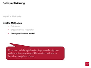 Selbstmotivierung
Indirekte Methoden
Direkte Methoden
 Ziele setzen
 Erfolgserlebnisse verschaffen
 Das eigene Interesse wecken
Wenn man sich beispielsweise fragt, was die eigenen
Vorkenntnisse zum neuen Thema sind und, wie es
danach weitergehen könnte.
 