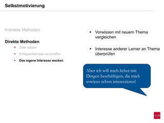  Vorwissen mit neuem Thema
vergleichen
 Interesse anderer Lerner an Thema
überprüfen
Selbstmotivierung
Indirekte Methoden
Direkte Methoden
 Ziele setzen
 Erfolgserlebnisse verschaffen
 Das eigene Interesse wecken
Aber ich will mich lieber mit
Dingen beschäftigen, die mich
sowieso schon interessieren!
 