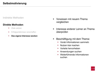  Vorwissen mit neuem Thema
vergleichen
 Interesse anderer Lerner an Thema
überprüfen
 Beschäftigung mit dem Thema:
 Vorab Informationen sammeln
 Nutzen klar machen
 Vorteile hervorheben
 Anwendungen suchen
 Weiterführende Informationen
suchen
Selbstmotivierung
Indirekte Methoden
Direkte Methoden
 Ziele setzen
 Erfolgserlebnisse verschaffen
 Das eigene Interesse wecken
 