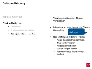  Vorwissen mit neuem Thema
vergleichen
 Interesse anderer Lerner an Thema
überprüfen
 Beschäftigung mit dem Thema:
 Vorab Informationen sammeln
 Nutzen klar machen
 Vorteile hervorheben
 Anwendungen suchen
 Weiterführende Informationen
suchen
Selbstmotivierung
Indirekte Methoden
Direkte Methoden
 Ziele setzen
 Erfolgserlebnisse verschaffen
 Das eigene Interesse wecken
Ach was!
 