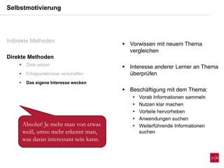  Vorwissen mit neuem Thema
vergleichen
 Interesse anderer Lerner an Thema
überprüfen
 Beschäftigung mit dem Thema:
 Vorab Informationen sammeln
 Nutzen klar machen
 Vorteile hervorheben
 Anwendungen suchen
 Weiterführende Informationen
suchen
Selbstmotivierung
Indirekte Methoden
Direkte Methoden
 Ziele setzen
 Erfolgserlebnisse verschaffen
 Das eigene Interesse wecken
Absolut! Je mehr man von etwas
weiß, umso mehr erkennt man,
was daran interessant sein kann.
 