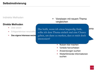  Vorwissen mit neuem Thema
vergleichen
 Interesse anderer Lerner an Thema
überprüfen
 Beschäftigung mit dem Thema:
 Vorab Informationen sammeln
 Nutzen klar machen
 Vorteile hervorheben
 Anwendungen suchen
 Weiterführende Informationen
suchen
Selbstmotivierung
Indirekte Methoden
Direkte Methoden
 Ziele setzen
 Erfolgserlebnisse verschaffen
 Das eigene Interesse wecken
Das heißt, wenn ich etwas langweilig finde,
sollte ich dem Thema einfach mal eine Chance
geben, um dann zu merken, dass es mich doch
interessiert?
 