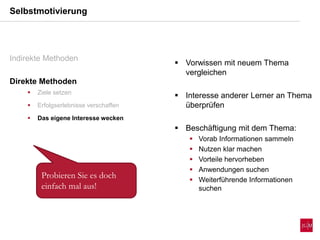  Vorwissen mit neuem Thema
vergleichen
 Interesse anderer Lerner an Thema
überprüfen
 Beschäftigung mit dem Thema:
 Vorab Informationen sammeln
 Nutzen klar machen
 Vorteile hervorheben
 Anwendungen suchen
 Weiterführende Informationen
suchen
Selbstmotivierung
Indirekte Methoden
Direkte Methoden
 Ziele setzen
 Erfolgserlebnisse verschaffen
 Das eigene Interesse wecken
Probieren Sie es doch
einfach mal aus!
 