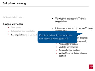  Vorwissen mit neuem Thema
vergleichen
 Interesse anderer Lerner an Thema
überprüfen
 Beschäftigung mit dem Thema:
 Vorab Informationen sammeln
 Nutzen klar machen
 Vorteile hervorheben
 Anwendungen suchen
 Weiterführende Informationen
suchen
Selbstmotivierung
Indirekte Methoden
Direkte Methoden
 Ziele setzen
 Erfolgserlebnisse verschaffen
 Das eigene Interesse wecken Das ist so absurd, dass es schon
fast wieder überzeugend ist!
 
