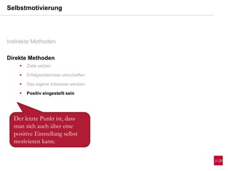 Selbstmotivierung
Indirekte Methoden
Direkte Methoden
 Ziele setzen
 Erfolgserlebnisse verschaffen
 Das eigene Interesse wecken
 Positiv eingestellt sein
Der letzte Punkt ist, dass
man sich auch über eine
positive Einstellung selbst
motivieren kann.
 