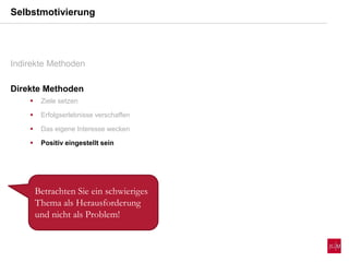 Selbstmotivierung
Indirekte Methoden
Direkte Methoden
 Ziele setzen
 Erfolgserlebnisse verschaffen
 Das eigene Interesse wecken
 Positiv eingestellt sein
Betrachten Sie ein schwieriges
Thema als Herausforderung
und nicht als Problem!
 