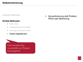 Selbstmotivierung
Indirekte Methoden
Direkte Methoden
 Ziele setzen
 Erfolgserlebnisse verschaffen
 Das eigene Interesse wecken
 Positiv eingestellt sein
 Herausforderung statt Problem,
Pflicht oder Bedrohung
Und versuchen Sie,
vorurteilsfrei an Themen
heranzugehen!
 