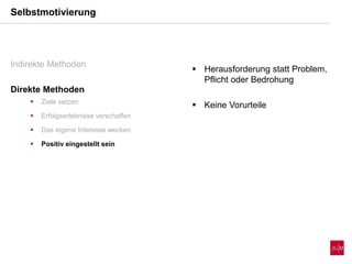 Selbstmotivierung
Indirekte Methoden
Direkte Methoden
 Ziele setzen
 Erfolgserlebnisse verschaffen
 Das eigene Interesse wecken
 Positiv eingestellt sein
 Herausforderung statt Problem,
Pflicht oder Bedrohung
 Keine Vorurteile
 