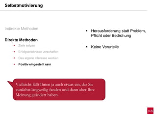 Selbstmotivierung
Indirekte Methoden
Direkte Methoden
 Ziele setzen
 Erfolgserlebnisse verschaffen
 Das eigene Interesse wecken
 Positiv eingestellt sein
 Herausforderung statt Problem,
Pflicht oder Bedrohung
 Keine Vorurteile
Vielleicht fällt Ihnen ja auch etwas ein, das Sie
zunächst langweilig fanden und dann aber Ihre
Meinung geändert haben.
 