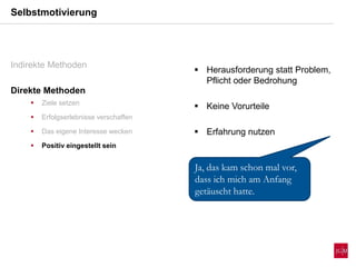 Selbstmotivierung
Indirekte Methoden
Direkte Methoden
 Ziele setzen
 Erfolgserlebnisse verschaffen
 Das eigene Interesse wecken
 Positiv eingestellt sein
 Herausforderung statt Problem,
Pflicht oder Bedrohung
 Keine Vorurteile
 Erfahrung nutzen
Ja, das kam schon mal vor,
dass ich mich am Anfang
getäuscht hatte.
 