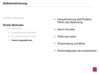 Selbstmotivierung
Indirekte Methoden
Direkte Methoden
 Ziele setzen
 Erfolgserlebnisse verschaffen
 Das eigene Interesse wecken
 Positiv eingestellt sein
 Herausforderung statt Problem,
Pflicht oder Bedrohung
 Keine Vorurteile
 Erfahrung nutzen
 Körperhaltung und Mimik
 Entschuldigungen laut aussprechen
 
